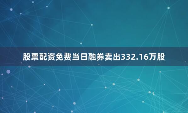 股票配资免费当日融券卖出332.16万股