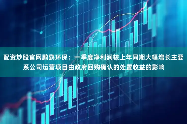 配资炒股官网鹏鹞环保：一季度净利润较上年同期大幅增长主要系公司运营项目由政府回购确认的处置收益的影响