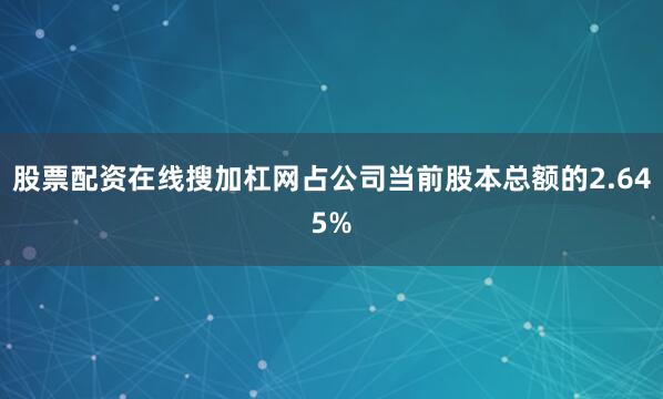 股票配资在线搜加杠网占公司当前股本总额的2.645%
